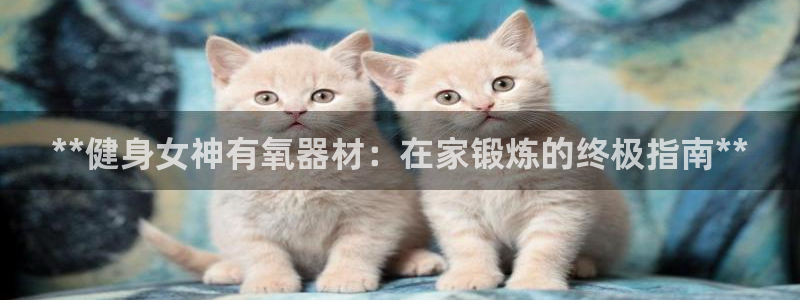尊龙凯时ag旗舰：**健身女神有氧器材：在家锻炼的终极指南*