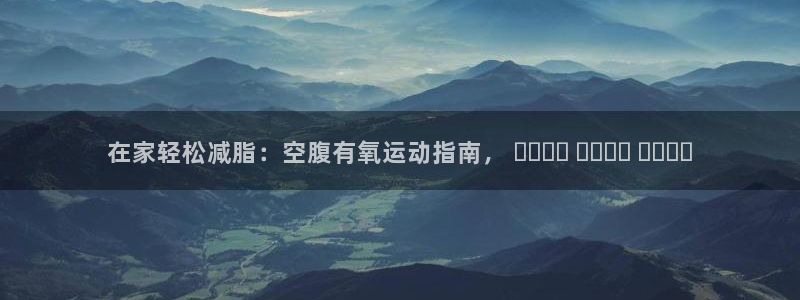尊龙凯时导航菜单首页：在家轻松减脂：空腹有氧运动指南